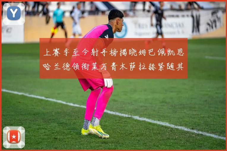 上赛季至今射手榜揭晓姆巴佩凯恩哈兰德领衔莱万青木萨拉赫紧随其后