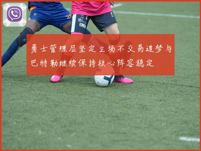 勇士管理层坚定立场不交易追梦与巴特勒继续保持核心阵容稳定