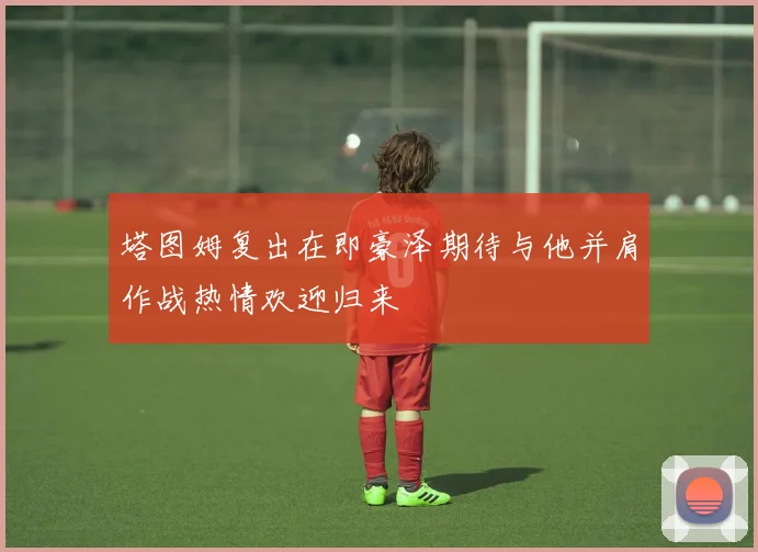 塔图姆复出在即豪泽期待与他并肩作战热情欢迎归来